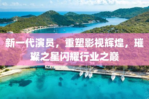 新一代演员，重塑影视辉煌，璀璨之星闪耀行业之巅