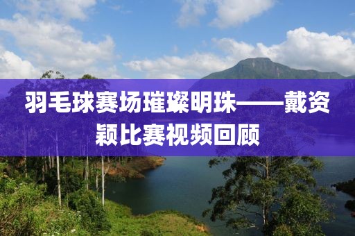 羽毛球赛场璀璨明珠——戴资颖比赛视频回顾