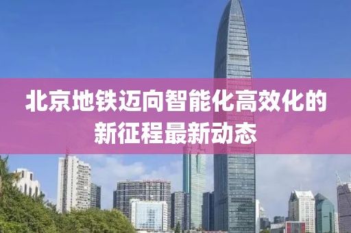 北京地铁迈向智能化高效化的新征程最新动态