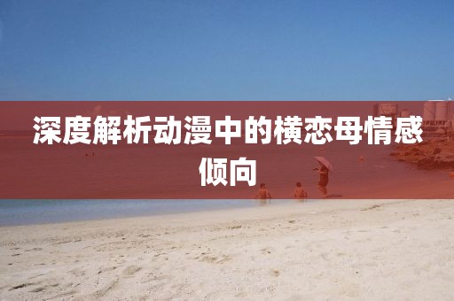 深度解析动漫中的横恋母情感倾向
