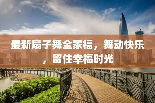 最新扇子舞全家福，舞动快乐，留住幸福时光
