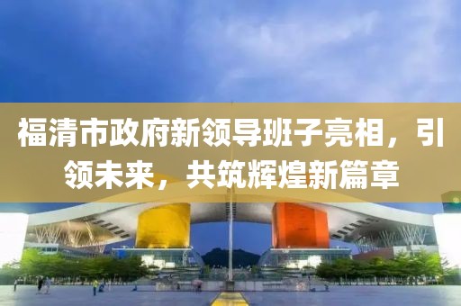 福清市政府新领导班子亮相，引领未来，共筑辉煌新篇章