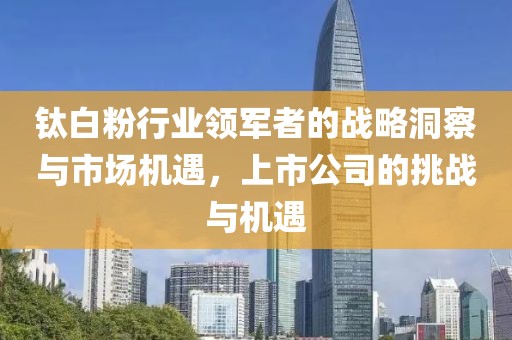 钛白粉行业领军者的战略洞察与市场机遇，上市公司的挑战与机遇
