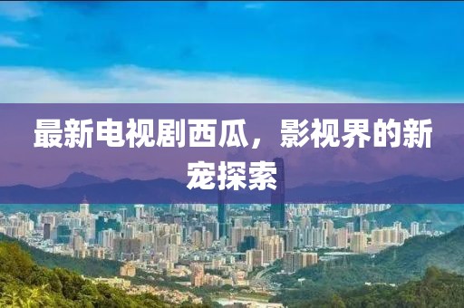 最新电视剧西瓜，影视界的新宠探索