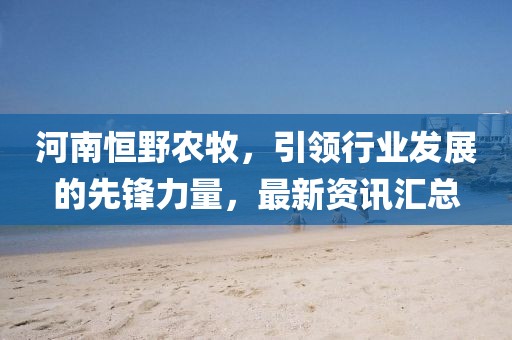 河南恒野农牧，引领行业发展的先锋力量，最新资讯汇总