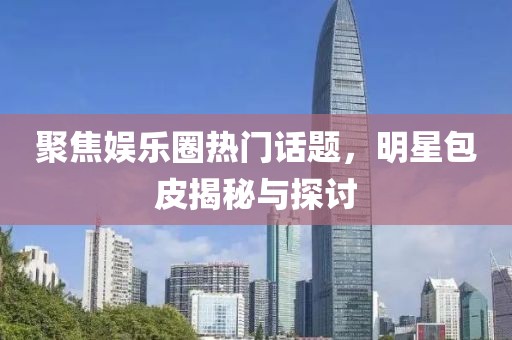聚焦娱乐圈热门话题，明星包皮揭秘与探讨