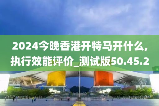 2024今晚香港开特马开什么,执行效能评价_测试版50.45.20