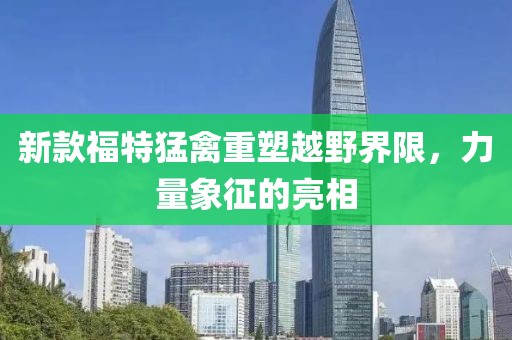 新款福特猛禽重塑越野界限，力量象征的亮相