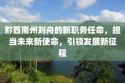 黔西南州刘舟的新职务任命，担当未来新使命，引领发展新征程