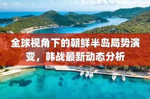 全球视角下的朝鲜半岛局势演变，韩战最新动态分析