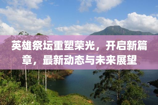 英雄祭坛重塑荣光，开启新篇章，最新动态与未来展望