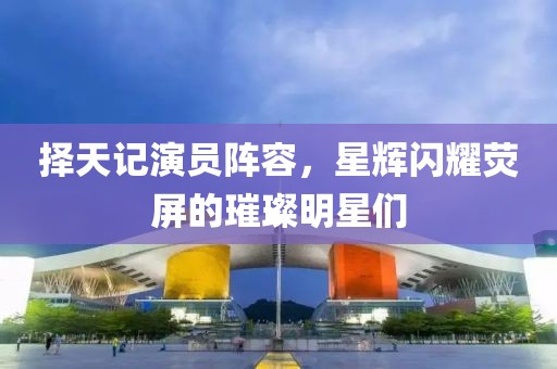 择天记演员阵容，星辉闪耀荧屏的璀璨明星们