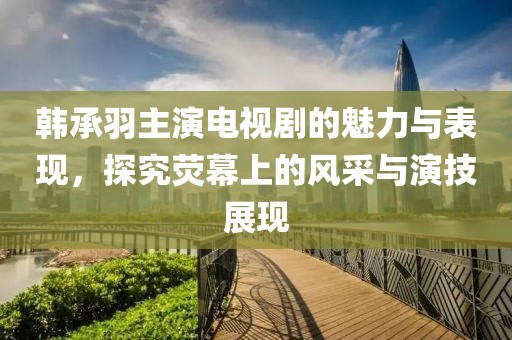 韩承羽主演电视剧的魅力与表现，探究荧幕上的风采与演技展现