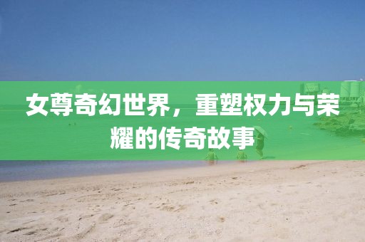 女尊奇幻世界，重塑权力与荣耀的传奇故事