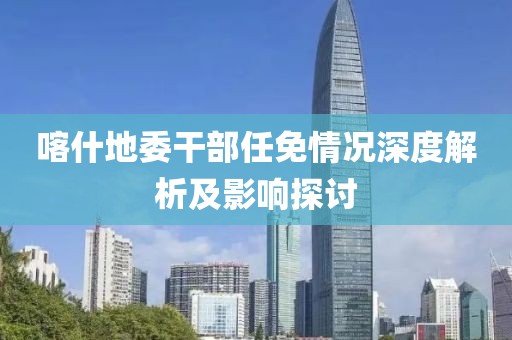 喀什地委干部任免情况深度解析及影响探讨