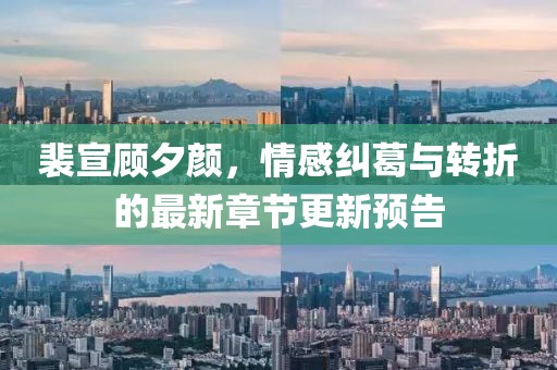裴宣顾夕颜，情感纠葛与转折的最新章节更新预告