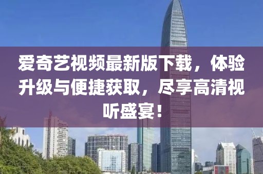 爱奇艺视频最新版下载，体验升级与便捷获取，尽享高清视听盛宴！