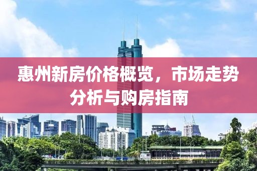 惠州新房价格概览，市场走势分析与购房指南