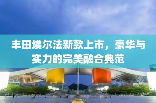 丰田埃尔法新款上市，豪华与实力的完美融合典范