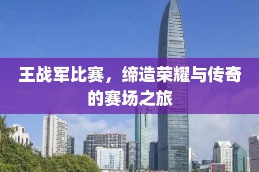 王战军比赛，缔造荣耀与传奇的赛场之旅