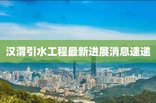 汉渭引水工程最新进展消息速递
