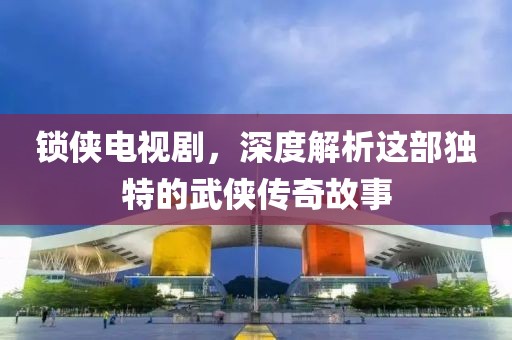 锁侠电视剧，深度解析这部独特的武侠传奇故事