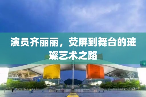演员齐丽丽，荧屏到舞台的璀璨艺术之路