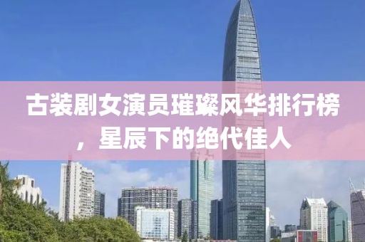 古装剧女演员璀璨风华排行榜，星辰下的绝代佳人