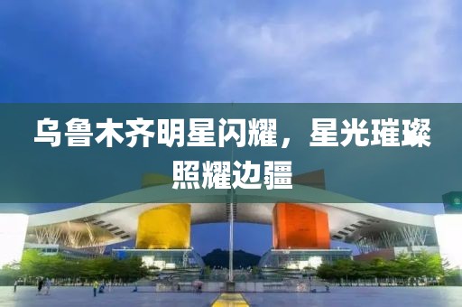 乌鲁木齐明星闪耀，星光璀璨照耀边疆