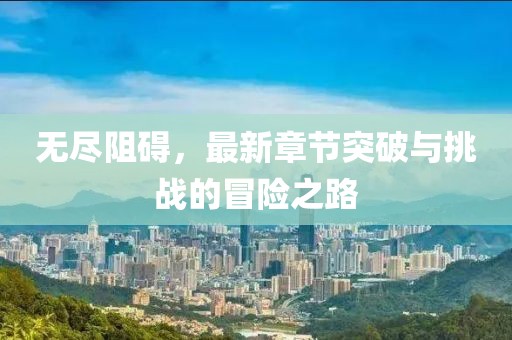 无尽阻碍，最新章节突破与挑战的冒险之路