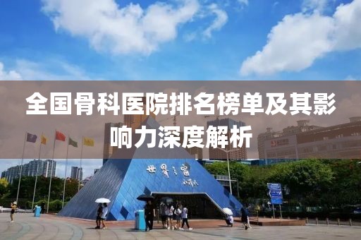 全国骨科医院排名榜单及其影响力深度解析