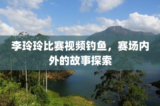 李玲玲比赛视频钓鱼，赛场内外的故事探索