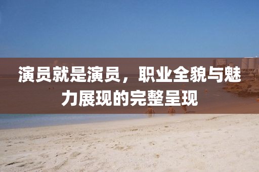 演员就是演员，职业全貌与魅力展现的完整呈现