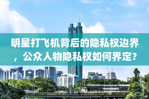 明星打飞机背后的隐私权边界，公众人物隐私权如何界定？