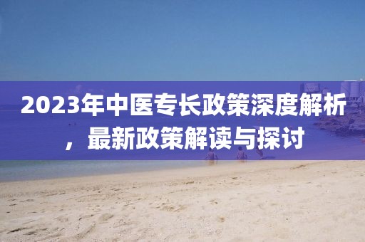 2023年中医专长政策深度解析，最新政策解读与探讨