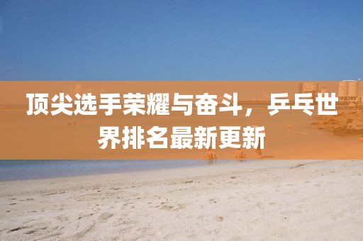 顶尖选手荣耀与奋斗，乒乓世界排名最新更新