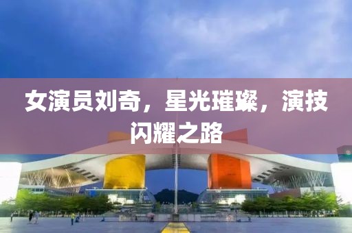 女演员刘奇，星光璀璨，演技闪耀之路