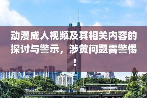 动漫成人视频及其相关内容的探讨与警示，涉黄问题需警惕！