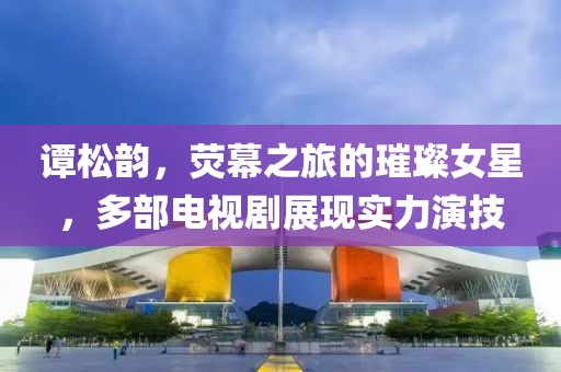 谭松韵，荧幕之旅的璀璨女星，多部电视剧展现实力演技