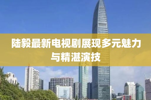 陆毅最新电视剧展现多元魅力与精湛演技