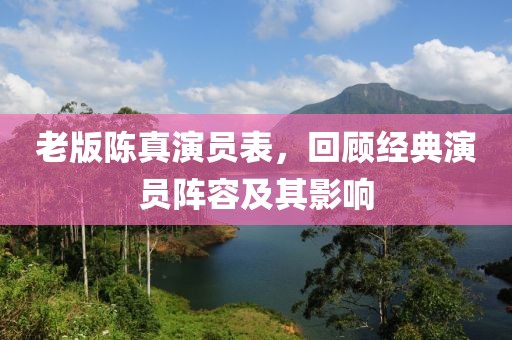老版陈真演员表，回顾经典演员阵容及其影响