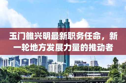 玉门雒兴明最新职务任命，新一轮地方发展力量的推动者