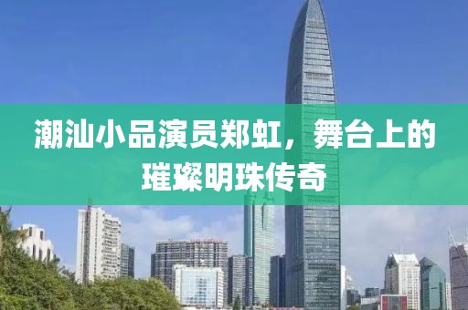 潮汕小品演员郑虹，舞台上的璀璨明珠传奇