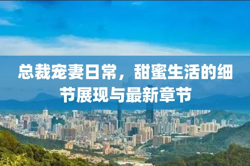 总裁宠妻日常，甜蜜生活的细节展现与最新章节