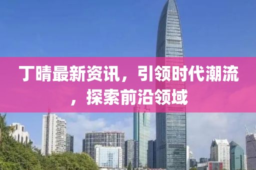 丁晴最新资讯，引领时代潮流，探索前沿领域