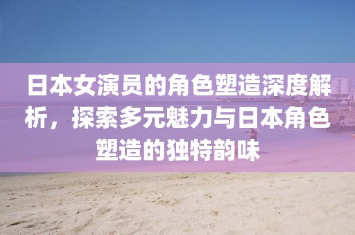 日本女演员的角色塑造深度解析，探索多元魅力与日本角色塑造的独特韵味