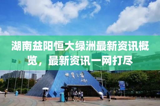 湖南益阳恒大绿洲最新资讯概览，最新资讯一网打尽