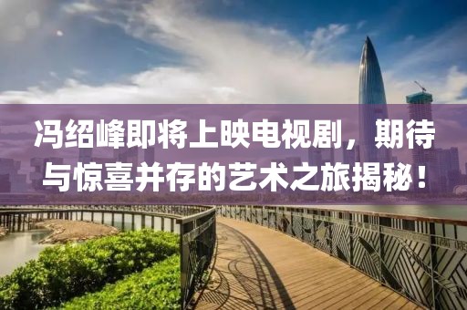 冯绍峰即将上映电视剧，期待与惊喜并存的艺术之旅揭秘！