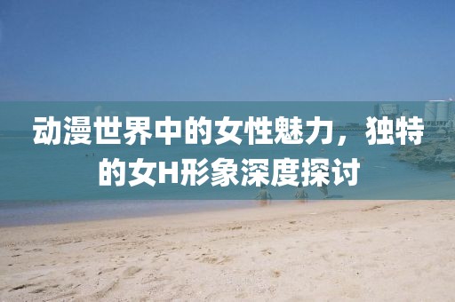 动漫世界中的女性魅力，独特的女H形象深度探讨