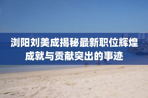 浏阳刘美成揭秘最新职位辉煌成就与贡献突出的事迹